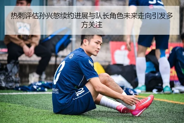 热刺评估孙兴慜续约进展与队长角色未来走向引发多方关注