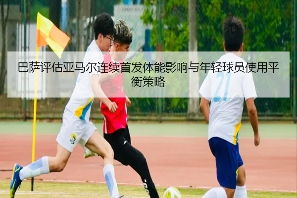巴萨评估亚马尔连续首发体能影响与年轻球员使用平衡策略 - kaiyun